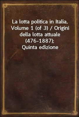 La lotta politica in Italia, Volume 1 (of 3) / Origini della lotta attuale (476-1887); Quinta edizione