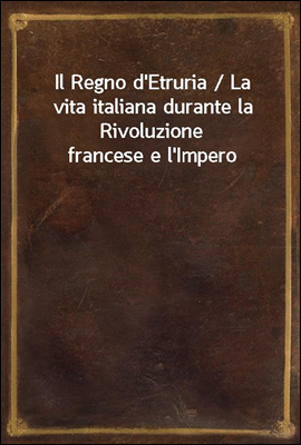 Il Regno d'Etruria / La vita italiana durante la Rivoluzione francese e l'Impero