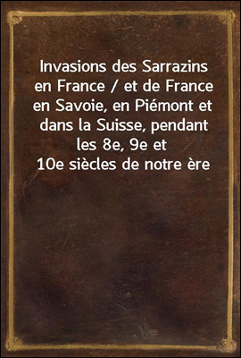 Invasions des Sarrazins en France / et de France en Savoie, en Piemont et dans la Suisse, pendant les 8e, 9e et 10e siecles de notre ere