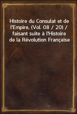 Histoire du Consulat et de l'Empire, (Vol. 08 / 20) / faisant suite a l'Histoire de la Revolution Francaise